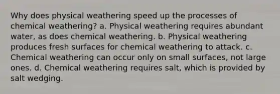 Why does physical weathering speed up the processes of chemical weathering? a. Physical weathering requires abundant water, as does chemical weathering. b. Physical weathering produces fresh surfaces for chemical weathering to attack. c. Chemical weathering can occur only on small surfaces, not large ones. d. Chemical weathering requires salt, which is provided by salt wedging.