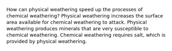 How can physical weathering speed up the processes of chemical weathering? Physical weathering increases the surface area available for chemical weathering to attack. Physical weathering produces minerals that are very susceptible to chemical weathering. Chemical weathering requires salt, which is provided by physical weathering.