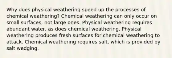 Why does physical weathering speed up the processes of chemical weathering? Chemical weathering can only occur on small surfaces, not large ones. Physical weathering requires abundant water, as does chemical weathering. Physical weathering produces fresh surfaces for chemical weathering to attack. Chemical weathering requires salt, which is provided by salt wedging.