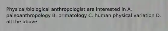 Physical/biological anthropologist are interested in A. paleoanthropology B. primatology C. human physical variation D. all the above