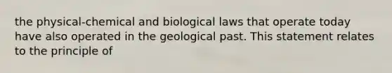 the physical-chemical and biological laws that operate today have also operated in the geological past. This statement relates to the principle of