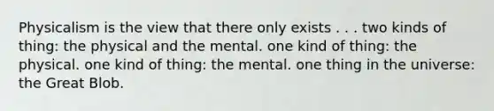 Physicalism is the view that there only exists . . . two kinds of thing: the physical and the mental. one kind of thing: the physical. one kind of thing: the mental. one thing in the universe: the Great Blob.