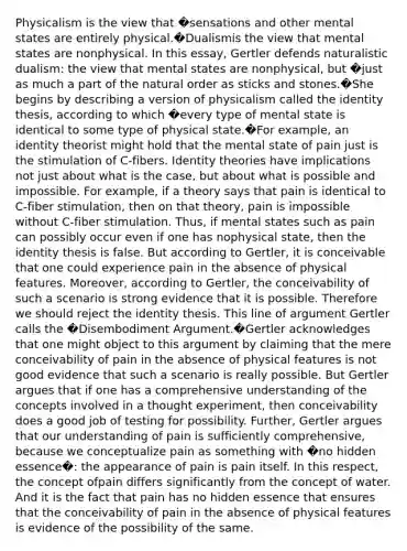 Physicalism is the view that �sensations and other mental states are entirely physical.�Dualismis the view that mental states are nonphysical. In this essay, Gertler defends naturalistic dualism: the view that mental states are nonphysical, but �just as much a part of the natural order as sticks and stones.�She begins by describing a version of physicalism called the identity thesis, according to which �every type of mental state is identical to some type of physical state.�For example, an identity theorist might hold that the mental state of pain just is the stimulation of C-fibers. Identity theories have implications not just about what is the case, but about what is possible and impossible. For example, if a theory says that pain is identical to C-fiber stimulation, then on that theory, pain is impossible without C-fiber stimulation. Thus, if mental states such as pain can possibly occur even if one has nophysical state, then the identity thesis is false. But according to Gertler, it is conceivable that one could experience pain in the absence of physical features. Moreover, according to Gertler, the conceivability of such a scenario is strong evidence that it is possible. Therefore we should reject the identity thesis. This line of argument Gertler calls the �Disembodiment Argument.�Gertler acknowledges that one might object to this argument by claiming that the mere conceivability of pain in the absence of physical features is not good evidence that such a scenario is really possible. But Gertler argues that if one has a comprehensive understanding of the concepts involved in a thought experiment, then conceivability does a good job of testing for possibility. Further, Gertler argues that our understanding of pain is sufficiently comprehensive, because we conceptualize pain as something with �no hidden essence�: the appearance of pain is pain itself. In this respect, the concept ofpain differs significantly from the concept of water. And it is the fact that pain has no hidden essence that ensures that the conceivability of pain in the absence of physical features is evidence of the possibility of the same.