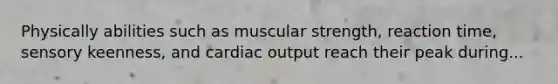 Physically abilities such as muscular strength, reaction time, sensory keenness, and cardiac output reach their peak during...