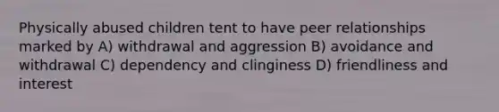 Physically abused children tent to have peer relationships marked by A) withdrawal and aggression B) avoidance and withdrawal C) dependency and clinginess D) friendliness and interest