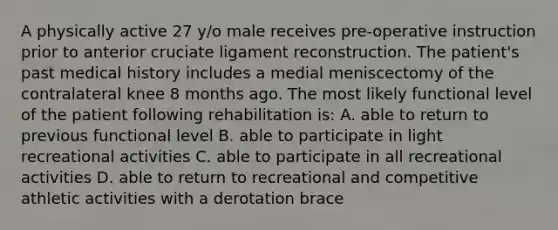 A physically active 27 y/o male receives pre-operative instruction prior to anterior cruciate ligament reconstruction. The patient's past medical history includes a medial meniscectomy of the contralateral knee 8 months ago. The most likely functional level of the patient following rehabilitation is: A. able to return to previous functional level B. able to participate in light recreational activities C. able to participate in all recreational activities D. able to return to recreational and competitive athletic activities with a derotation brace