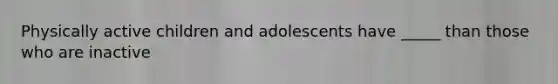 Physically active children and adolescents have _____ than those who are inactive