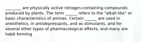 ________ are physically active nitrogen-containing compounds produced by plants. The term ______ refers to the "alkali-like" or basic characteristics of amines. Certain ______ are used in anesthetics, in antidepressants, and as stimulants, and for several other types of pharmacological effects, and many are habit forming