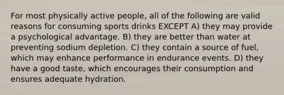 For most physically active people, all of the following are valid reasons for consuming sports drinks EXCEPT A) they may provide a psychological advantage. B) they are better than water at preventing sodium depletion. C) they contain a source of fuel, which may enhance performance in endurance events. D) they have a good taste, which encourages their consumption and ensures adequate hydration.