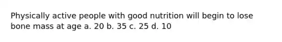 Physically active people with good nutrition will begin to lose bone mass at age a. 20 b. 35 c. 25 d. 10