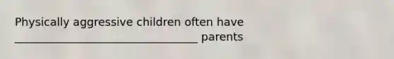 Physically aggressive children often have _________________________________ parents