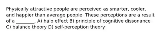 Physically attractive people are perceived as smarter, cooler, and happier than average people. These perceptions are a result of a ________. A) halo effect B) principle of cognitive dissonance C) balance theory D) self-perception theory