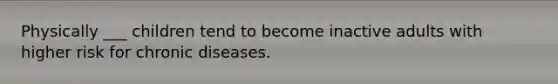 Physically ___ children tend to become inactive adults with higher risk for chronic diseases.