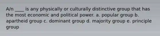 A/n ____ is any physically or culturally distinctive group that has the most economic and political power. a. popular group b. apartheid group c. dominant group d. majority group e. principle group