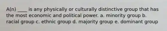 A(n) ____ is any physically or culturally distinctive group that has the most economic and political power. a. minority group b. racial group c. ethnic group d. majority group e. dominant group