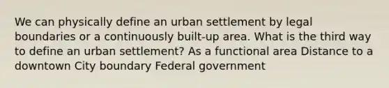 We can physically define an urban settlement by legal boundaries or a continuously built-up area. What is the third way to define an urban settlement? As a functional area Distance to a downtown City boundary Federal government