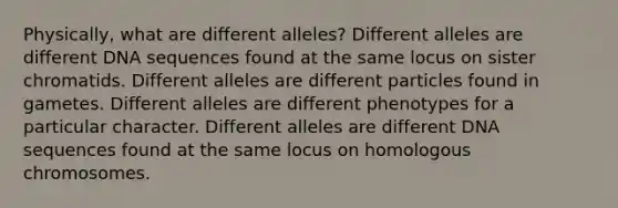 Physically, what are different alleles? Different alleles are different DNA sequences found at the same locus on sister chromatids. Different alleles are different particles found in gametes. Different alleles are different phenotypes for a particular character. Different alleles are different DNA sequences found at the same locus on homologous chromosomes.