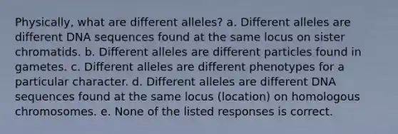 Physically, what are different alleles? a. Different alleles are different DNA sequences found at the same locus on sister chromatids. b. Different alleles are different particles found in gametes. c. Different alleles are different phenotypes for a particular character. d. Different alleles are different DNA sequences found at the same locus (location) on homologous chromosomes. e. None of the listed responses is correct.