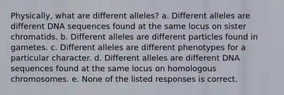 Physically, what are different alleles? a. Different alleles are different DNA sequences found at the same locus on sister chromatids. b. Different alleles are different particles found in gametes. c. Different alleles are different phenotypes for a particular character. d. Different alleles are different DNA sequences found at the same locus on homologous chromosomes. e. None of the listed responses is correct.