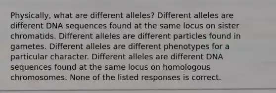 Physically, what are different alleles? Different alleles are different DNA sequences found at the same locus on sister chromatids. Different alleles are different particles found in gametes. Different alleles are different phenotypes for a particular character. Different alleles are different DNA sequences found at the same locus on homologous chromosomes. None of the listed responses is correct.