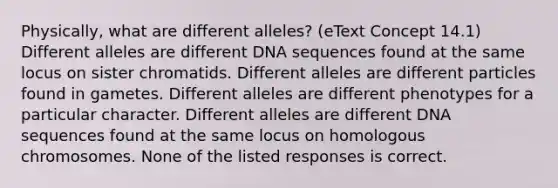 Physically, what are different alleles? (eText Concept 14.1) Different alleles are different DNA sequences found at the same locus on sister chromatids. Different alleles are different particles found in gametes. Different alleles are different phenotypes for a particular character. Different alleles are different DNA sequences found at the same locus on homologous chromosomes. None of the listed responses is correct.