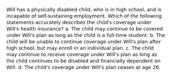 Will has a physically disabled child, who is in high school, and is incapable of self-sustaining employment. Which of the following statements accurately describes the child's coverage under Will's health insurance? a. The child may continue to be covered under Will's plan as long as the child is a full-time student. b. The child will be unable to continue coverage under Will's plan after high school, but may enroll in an individual plan. c. The child may continue to receive coverage under Will's plan as long as the child continues to be disabled and financially dependent on Will. d. The child's coverage under Will's plan ceases at age 26.