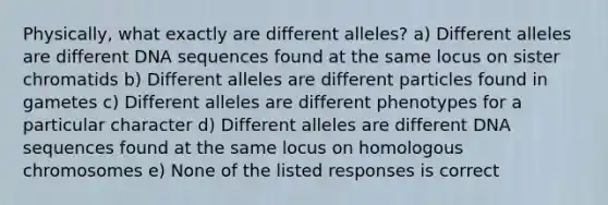 Physically, what exactly are different alleles? a) Different alleles are different DNA sequences found at the same locus on sister chromatids b) Different alleles are different particles found in gametes c) Different alleles are different phenotypes for a particular character d) Different alleles are different DNA sequences found at the same locus on homologous chromosomes e) None of the listed responses is correct