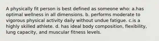 A physically fit person is best defined as someone who: a.has optimal wellness in all dimensions. b. performs moderate to vigorous physical activity daily without undue fatigue. c.is a highly skilled athlete. d. has ideal body composition, flexibility, lung capacity, and muscular fitness levels.