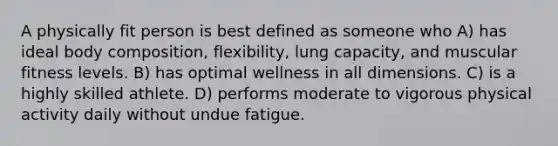 A physically fit person is best defined as someone who A) has ideal body composition, flexibility, lung capacity, and muscular fitness levels. B) has optimal wellness in all dimensions. C) is a highly skilled athlete. D) performs moderate to vigorous physical activity daily without undue fatigue.