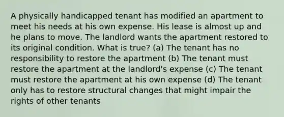 A physically handicapped tenant has modified an apartment to meet his needs at his own expense. His lease is almost up and he plans to move. The landlord wants the apartment restored to its original condition. What is true? (a) The tenant has no responsibility to restore the apartment (b) The tenant must restore the apartment at the landlord's expense (c) The tenant must restore the apartment at his own expense (d) The tenant only has to restore structural changes that might impair the rights of other tenants