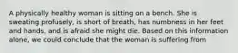 A physically healthy woman is sitting on a bench. She is sweating profusely, is short of breath, has numbness in her feet and hands, and is afraid she might die. Based on this information alone, we could conclude that the woman is suffering from