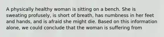 A physically healthy woman is sitting on a bench. She is sweating profusely, is short of breath, has numbness in her feet and hands, and is afraid she might die. Based on this information alone, we could conclude that the woman is suffering from