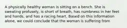 A physically healthy woman is sitting on a bench. She is sweating profusely, is short of breath, has numbness in her feet and hands, and has a racing heart. Based on this information alone, we could conclude that the woman is suffering from