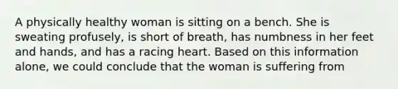 A physically healthy woman is sitting on a bench. She is sweating profusely, is short of breath, has numbness in her feet and hands, and has a racing heart. Based on this information alone, we could conclude that the woman is suffering from