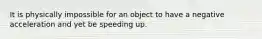 It is physically impossible for an object to have a negative acceleration and yet be speeding up.