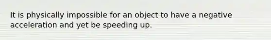 It is physically impossible for an object to have a negative acceleration and yet be speeding up.