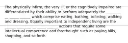 The physically infirm, the very ill, or the cognitively impaired are differentiated by their ability to perform adequately the ________ __ _____ ______ which comprise eating, bathing, toileting, walking and dressing. Equally important to independent living are the ______ ________ __ _____ ______ actions that require some intellectual competence and forethought such as paying bills, shopping, and so forth.