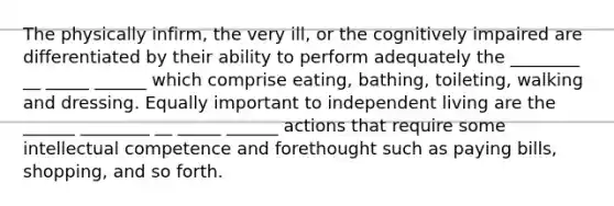 The physically infirm, the very ill, or the cognitively impaired are differentiated by their ability to perform adequately the ________ __ _____ ______ which comprise eating, bathing, toileting, walking and dressing. Equally important to independent living are the ______ ________ __ _____ ______ actions that require some intellectual competence and forethought such as paying bills, shopping, and so forth.