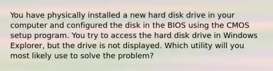 You have physically installed a new hard disk drive in your computer and configured the disk in the BIOS using the CMOS setup program. You try to access the hard disk drive in Windows Explorer, but the drive is not displayed. Which utility will you most likely use to solve the problem?