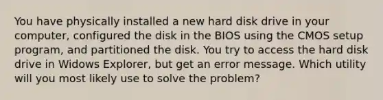 You have physically installed a new hard disk drive in your computer, configured the disk in the BIOS using the CMOS setup program, and partitioned the disk. You try to access the hard disk drive in Widows Explorer, but get an error message. Which utility will you most likely use to solve the problem?