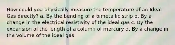 How could you physically measure the temperature of an Ideal Gas directly? a. By the bending of a bimetallic strip b. By a change in the electrical resistivity of the ideal gas c. By the expansion of the length of a column of mercury d. By a change in the volume of the ideal gas