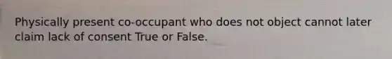 Physically present co-occupant who does not object cannot later claim lack of consent True or False.