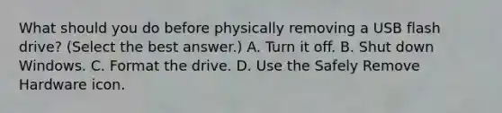 What should you do before physically removing a USB flash drive? (Select the best answer.) A. Turn it off. B. Shut down Windows. C. Format the drive. D. Use the Safely Remove Hardware icon.