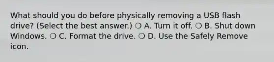 What should you do before physically removing a USB flash drive? (Select the best answer.) ❍ A. Turn it off. ❍ B. Shut down Windows. ❍ C. Format the drive. ❍ D. Use the Safely Remove icon.