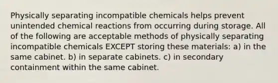 Physically separating incompatible chemicals helps prevent unintended chemical reactions from occurring during storage. All of the following are acceptable methods of physically separating incompatible chemicals EXCEPT storing these materials: a) in the same cabinet. b) in separate cabinets. c) in secondary containment within the same cabinet.