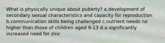 What is physically unique about puberty? a.development of secondary sexual characteristics and capacity for reproduction b.communication skills being challenged c.nutrient needs no higher than those of children aged 9-13 d.a significantly increased need for zinc