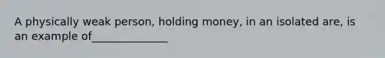 A physically weak person, holding money, in an isolated are, is an example of______________