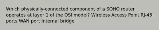 Which physically-connected component of a SOHO router operates at layer 1 of the OSI model? Wireless Access Point RJ-45 ports WAN port Internal bridge