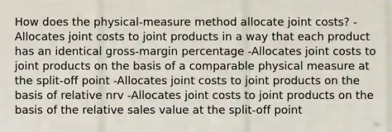 How does the physical-measure method allocate joint costs? -Allocates joint costs to joint products in a way that each product has an identical gross-margin percentage -Allocates joint costs to joint products on the basis of a comparable physical measure at the split-off point -Allocates joint costs to joint products on the basis of relative nrv -Allocates joint costs to joint products on the basis of the relative sales value at the split-off point