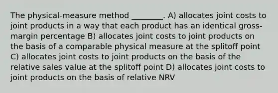 The physical-measure method ________. A) allocates joint costs to joint products in a way that each product has an identical gross-margin percentage B) allocates joint costs to joint products on the basis of a comparable physical measure at the splitoﬀ point C) allocates joint costs to joint products on the basis of the relative sales value at the splitoﬀ point D) allocates joint costs to joint products on the basis of relative NRV